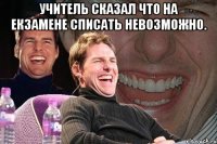 учитель сказал что на екзамене списать невозможно. 