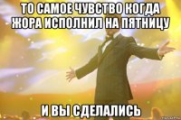 то самое чувство когда жора исполнил на пятницу и вы сделались