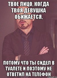 твое лицо, когда твоя девушка обижается, потому что ты сидел в туалете и поэтому не ответил на телефон