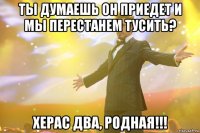 ты думаешь он приедет и мы перестанем тусить? херас два, родная!!!