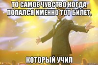 то самое чувство,когда попался именно тот билет, который учил