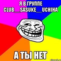 я в группе club__sasuke__uchiha а ты нет