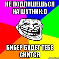 не подпишешься на шутник:d бибер будет тебе снится