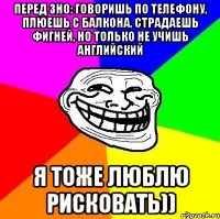 перед зно: говоришь по телефону, плюешь с балкона, страдаешь фигней, но только не учишь английский я тоже люблю рисковать))