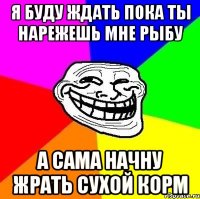 я буду ждать пока ты нарежешь мне рыбу а сама начну жрать сухой корм