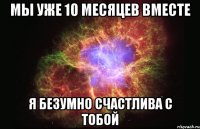 мы уже 10 месяцев вместе я безумно счастлива с тобой