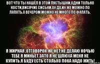 вот что ты нашёл в этой пустышки,одни только кости,висячие сиськи.ах да,их же можно по лапать.а вечером можно не много по фапать. я жирная ,отговорок же нет.не делаю ночью тебе я миньет.зато я не шлюха меня не купить.я буду есть столько пока надо жить!