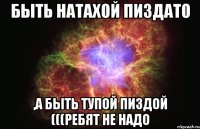 быть натахой пиздато ,а быть тупой пиздой (((ребят не надо