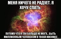 меня ничего не радует. я хочу спать. потому что я так больше не могу... быть миллионным человеком в твоей жизни(((