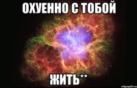 охуенно с тобой жить**