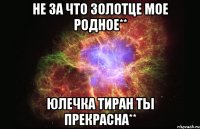 не за что золотце мое родное** юлечка тиран ты прекрасна**