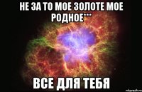 не за то мое золоте мое родное*** все для тебя