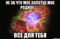 не за что мое золотце мое родное***** все для тебя