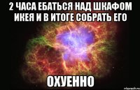 2 часа ебаться над шкафом икея и в итоге собрать его охуенно