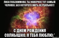 лиза побежимова, ты наверное тот самый человек, без которого жить не реально!!! с днем рождения солнышко, я тебя люблю:*