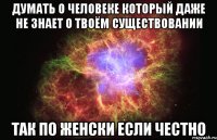 думать о человеке который даже не знает о твоём существовании так по женски если честно