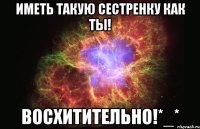 иметь такую сестренку как ты! восхитительно!*_*