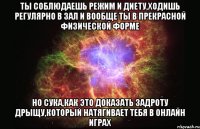 ты соблюдаешь режим и диету,ходишь регулярно в зал и вообще ты в прекрасной физической форме но сука,как это доказать задроту дрыщу,который натягивает тебя в онлайн играх