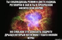 ты соблюдаешь режим и диету,ходишь регулярно в зал и ты в прекрасной физической форме но сука,как это доказать задроту дрыщу,который натягивает тебя в онлайн играх