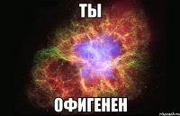 ты офигенен