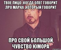 твое лицо ,когда олег говорит ,про марка ,который говорит про свой большой чувство юмора