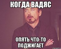 когда вадяс опять что-то поджигает