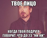 твое лицо когда твоя подруга говорит, что до 23 "ни-ни"