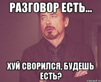 разговор есть... хуй сворился, будешь есть?