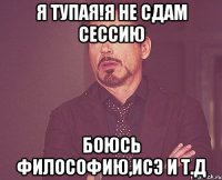 я тупая!я не сдам сессию боюсь философию,исэ и т.д