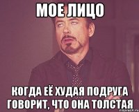 мое лицо когда её худая подруга говорит, что она толстая