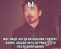 ы мое лицо, когда начальник говорит: вовик, заебал пить на работе. это последняя банка!