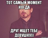 тот самый момент когда друг ищет тебе девушку))