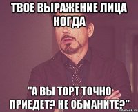 твое выражение лица когда "а вы торт точно приедет? не обманите?"