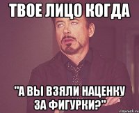 твое лицо когда "а вы взяли наценку за фигурки?"