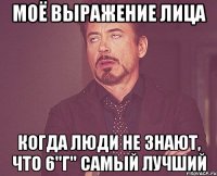 моё выражение лица когда люди не знают, что 6"г" самый лучший