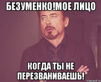 безуменко!мое лицо когда ты не перезваниваешь!