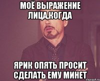 моё выражение лица,когда ярик опять просит сделать ему минет