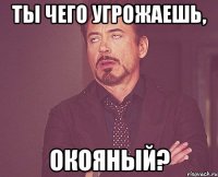 ты чего угрожаешь, окояный?