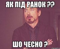 як під ранок ?? шо чесно ?