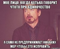 мое лицо, когда катька говорит чтото про одиночество а сама не предпринимает никаких мер чтобы это исправить