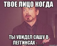 твое лицо когда ты увидел сашу в леггинсах -__-