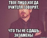 твое лицо,когда учителя говорят, что ты не сдашь экзамены