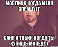 моё лицо когда меня спрашует саня и тобик когда ты купишь мопед!))