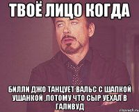 твоё лицо когда билли джо танцует вальс с шапкой ушанкой ,потому что сыр уехал в галивуд