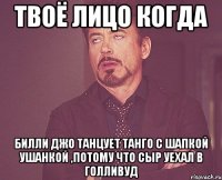 твоё лицо когда билли джо танцует танго с шапкой ушанкой ,потому что сыр уехал в голливуд