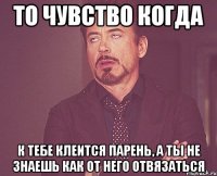 то чувство когда к тебе клеится парень, а ты не знаешь как от него отвязаться