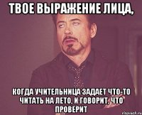 твое выражение лица, когда учительница задает что-то читать на лето, и говорит, что проверит