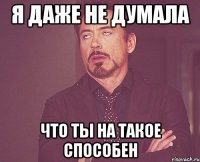 я даже не думала что ты на такое способен