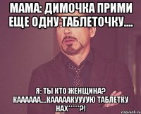 мама: димочка прими еще одну таблеточку.... я: ты кто женщина? каааааа....кааааакуууую таблетку нах*****?!