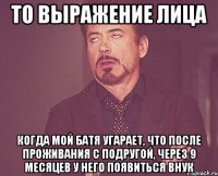 то выражение лица когда мой батя угарает, что после проживания с подругой, через 9 месяцев у него появиться внук